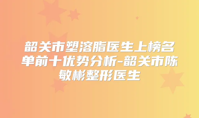 韶关市塑溶脂医生上榜名单前十优势分析-韶关市陈敏彬整形医生