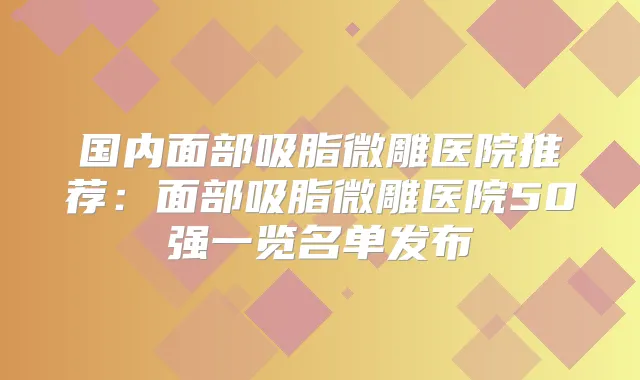 国内面部吸脂微雕医院推荐：面部吸脂微雕医院50强一览名单发布