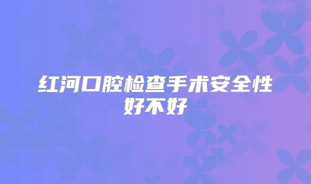 红河口腔检查手术安全性好不好