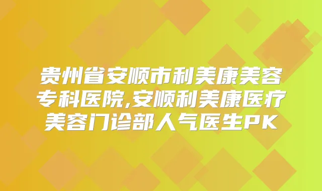 贵州省安顺市利美康美容专科医院,安顺利美康医疗美容门诊部人气医生PK