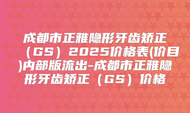 成都市正雅隐形牙齿矫正(GS)2025价格表(价目)内部版流出-成都市正雅隐形牙齿矫正(GS)价格