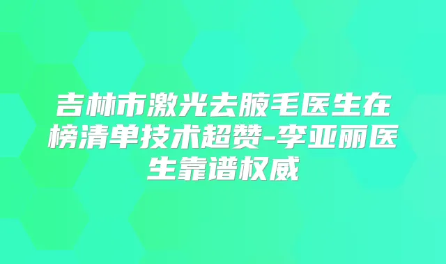 吉林市激光去腋毛医生在榜清单技术超赞-李亚丽医生靠谱