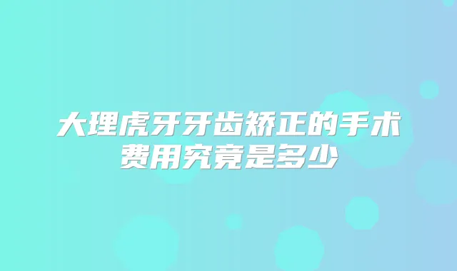 大理虎牙牙齿矫正的手术费用究竟是多少