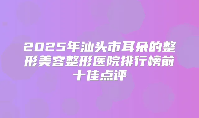 2025年汕头市耳朵的整形美容整形医院排行榜前十佳点评