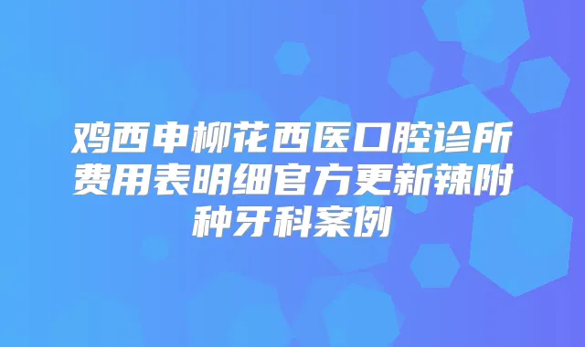 鸡西申柳花西医口腔诊所费用表明细官方更新辣附种牙科案例