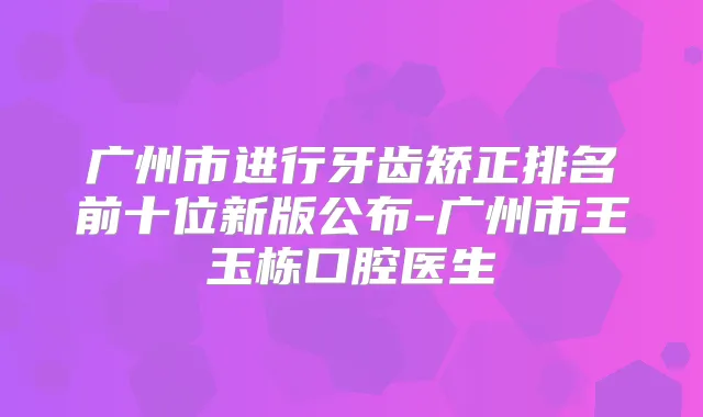 广州市进行牙齿矫正排名前十位新版公布-广州市王玉栋口腔医生