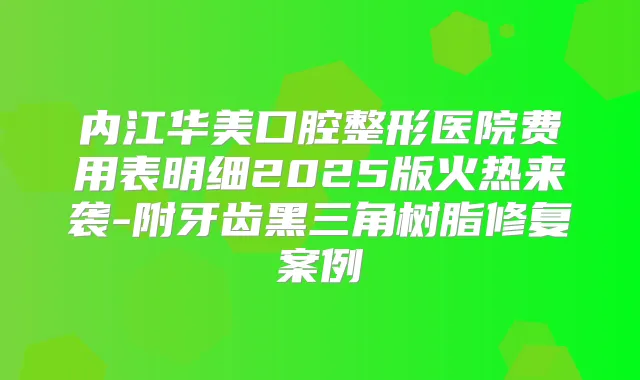 内江华美口腔整形医院费用表明细2025版火热来袭-附牙齿黑三角树脂修复案例
