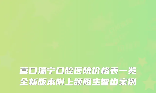 营口瑞宁口腔医院价格表一览全新版本附上颌阻生智齿案例