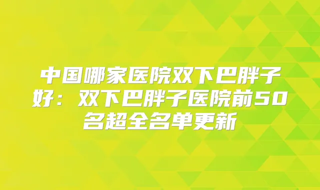 中国哪家医院双下巴胖子好：双下巴胖子医院前50名超全名单更新