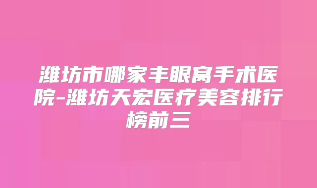 潍坊市哪家丰眼窝手术医院-潍坊天宏医疗美容排行榜前三