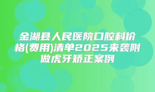 金湖县人民医院口腔科价格(费用)清单2025来袭附做虎牙矫正案例