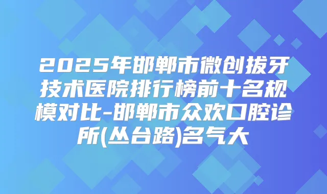 2025年邯郸市微创拔牙技术医院排行榜前十名规模对比-邯郸市众欢口腔诊所(丛台路)名气大