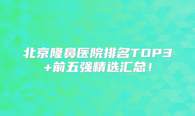 北京隆鼻医院排名TOP3+前五强精选汇总！