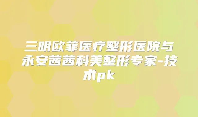 三明欧菲医疗整形医院与永安茜茜科美整形专家-技术pk
