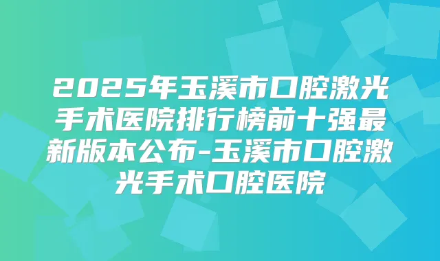 2025年玉溪市口腔激光手术医院排行榜前十强新版本公布-玉溪市口腔激光手术口腔医院