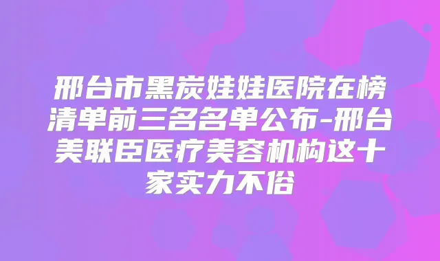 邢台市黑炭娃娃医院在榜清单前三名名单公布-邢台美联臣医疗美容机构这十家实力不俗