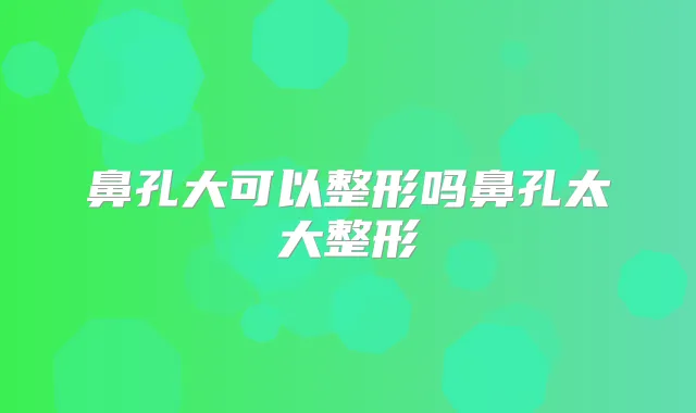 鼻孔大可以整形吗鼻孔太大整形