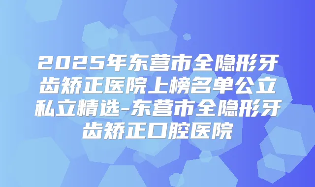 2025年东营市全隐形牙齿矫正医院上榜名单公立私立精选-东营市全隐形牙齿矫正口腔医院