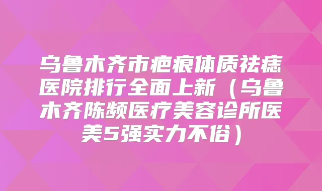 乌鲁木齐市疤痕体质祛痣医院排行全面上新(乌鲁木齐陈频医疗美容诊所医美5强实力不俗)