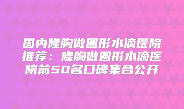 国内隆胸做圆形水滴医院推荐:隆胸做圆形水滴医院前50名口碑集合公开