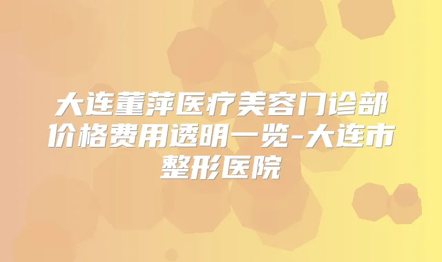 大连董萍医疗美容门诊部价格费用透明一览-大连市整形医院
