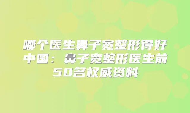 哪个医生鼻子宽整形得好中国:鼻子宽整形医生前50名资料