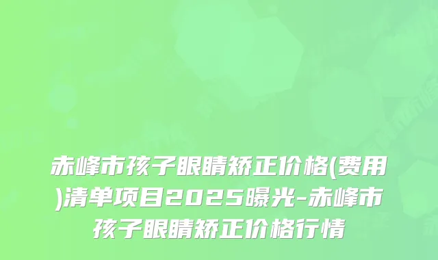赤峰市孩子眼睛矫正价格(费用)清单项目2025曝光-赤峰市孩子眼睛矫正价格行情