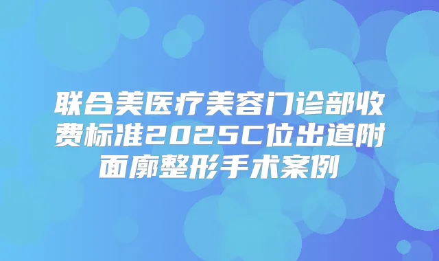 联合美医疗美容门诊部收费标准2025C位出道附面廓整形手术案例