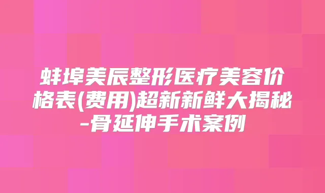 蚌埠美辰整形医疗美容价格表(费用)超新新鲜大揭秘-骨延伸手术案例