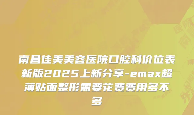 南昌佳美美容医院口腔科价位表新版2025上新分享-emax超薄贴面整形需要花费费用多不多
