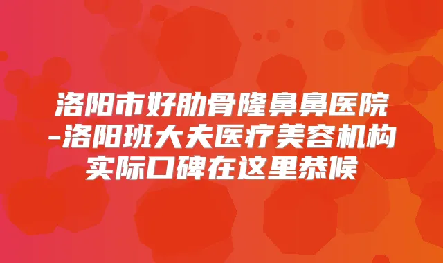 洛阳市好肋骨隆鼻鼻医院-洛阳班大夫医疗美容机构实际口碑在这里恭候