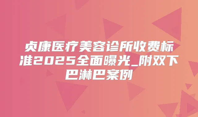 贞康医疗美容诊所收费标准2025全面曝光_附双下巴淋巴案例