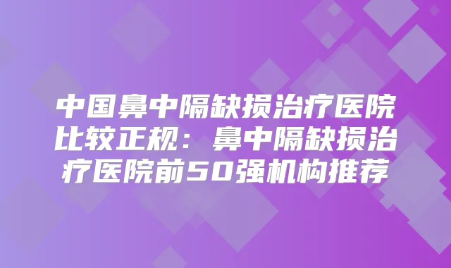 中国鼻中隔缺损医院比较正规:鼻中隔缺损医院前50强机构推荐