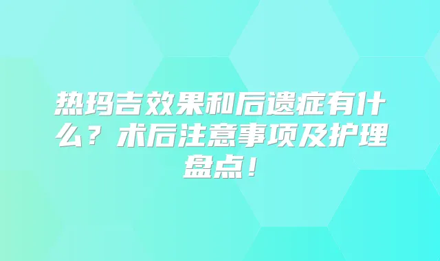 热玛吉效果和后遗症有什么？术后注意事项及护理盘点！