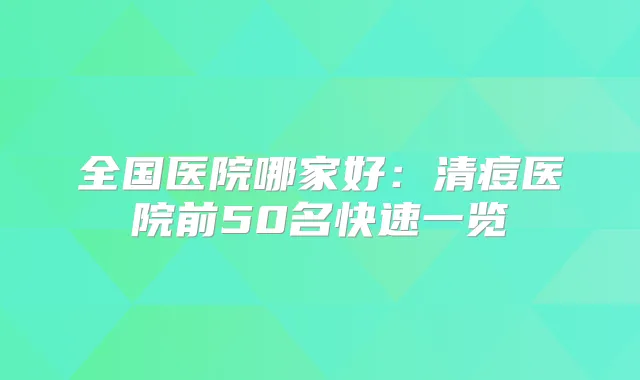 全国医院哪家好：清痘医院前50名快速一览