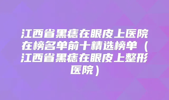 江西省黑痣在眼皮上医院在榜名单前十精选榜单（江西省黑痣在眼皮上整形医院）