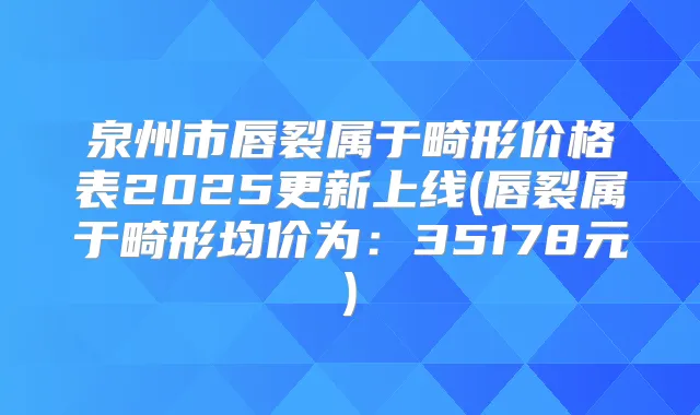 泉州市唇裂属于畸形价格表2025更新上线(唇裂属于畸形均价为:35178元)
