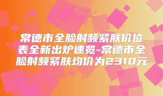 常德市全脸射频紧肤价位表全新出炉速览-常德市全脸射频紧肤均价为2310元