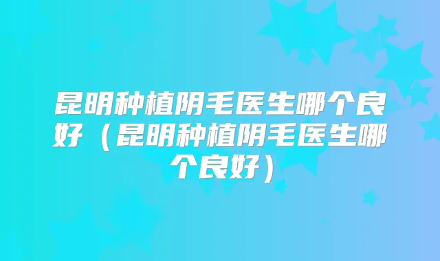 昆明种植阴毛医生哪个良好（昆明种植阴毛医生哪个良好）