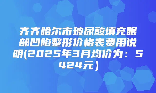 齐齐哈尔市玻尿酸填充眼部凹陷整形价格表费用说明(2025年3月均价为:5424元)