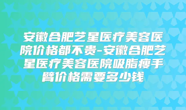 安徽合肥艺星医疗美容医院价格都不贵-安徽合肥艺星医疗美容医院吸脂瘦手臂价格需要多少钱