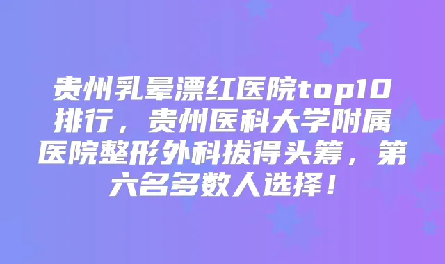 贵州乳晕漂红医院top10排行,贵州医科大学附属医院整形外科拔得头筹,第六名多数人选择!