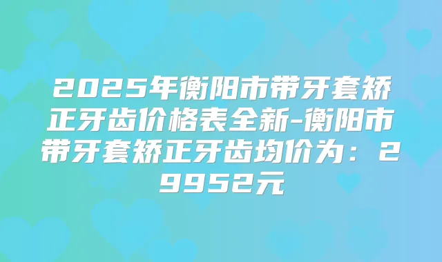 2025年衡阳市带牙套矫正牙齿价格表全新-衡阳市带牙套矫正牙齿均价为:29952元