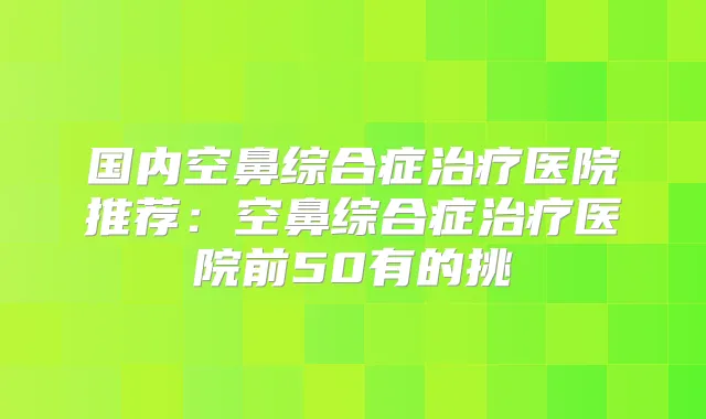 国内空鼻综合症医院推荐:空鼻综合症医院前50有的挑