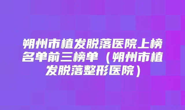 朔州市植发脱落医院上榜名单前三榜单(朔州市植发脱落整形医院)
