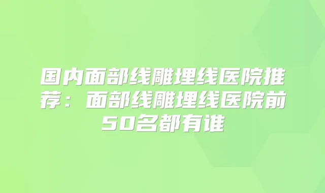 国内面部线雕埋线医院推荐：面部线雕埋线医院前50名都有谁