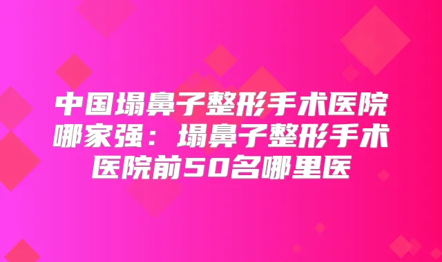 中国塌鼻子整形手术医院哪家强:塌鼻子整形手术医院前50名哪里医