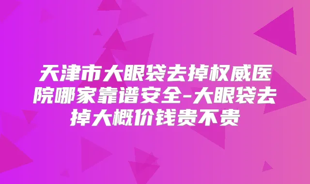 天津市大眼袋去掉医院哪家靠谱安全-大眼袋去掉大概价钱贵不贵