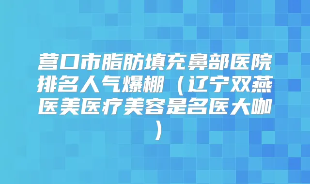 营口市脂肪填充鼻部医院排名人气爆棚（辽宁双燕医美医疗美容是名医大咖）