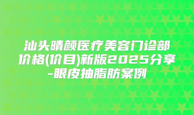 汕头晴颜医疗美容门诊部价格(价目)新版2025分享-眼皮抽脂肪案例